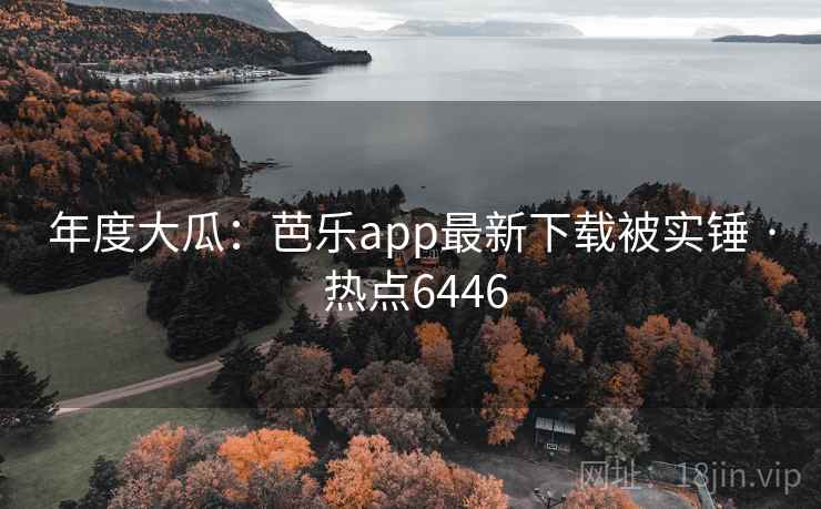 年度大瓜：芭乐app最新下载被实锤 · 热点6446