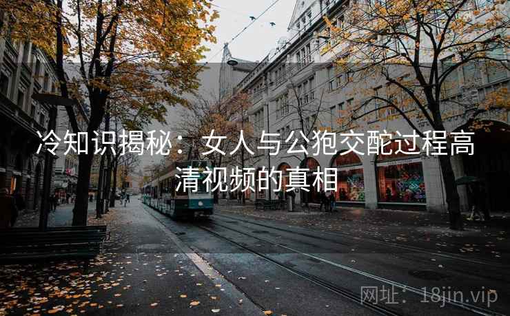 冷知识揭秘：女人与公狍交酡过程高清视频的真相