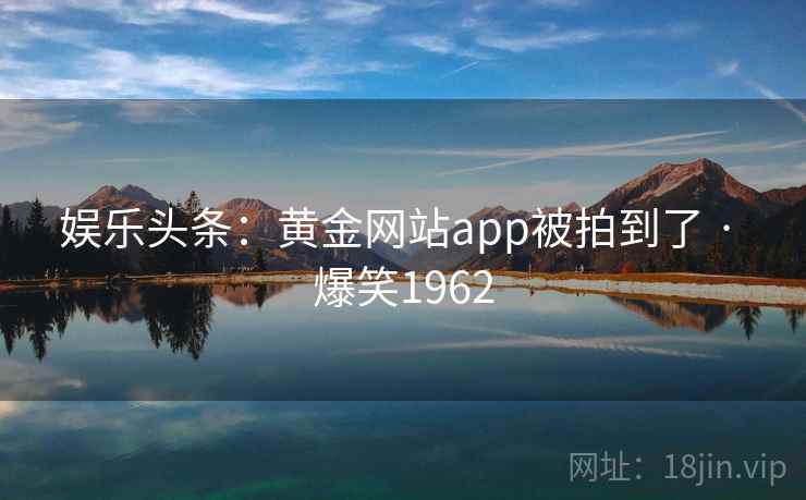 娱乐头条:黄金网站app被拍到了 · 爆笑1962 娱乐头条:黄金网站app被拍到了 · 爆笑1962