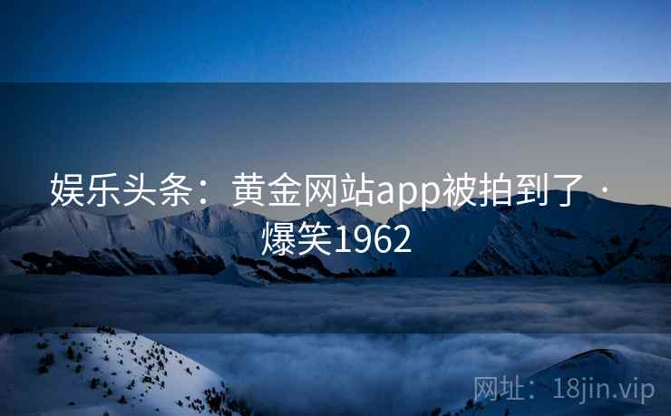 娱乐头条:黄金网站app被拍到了 · 爆笑1962 娱乐头条:黄金网站app被拍到了 · 爆笑1962
