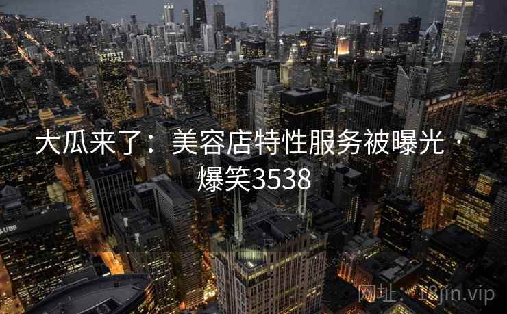 大瓜来了：美容店特性服务被曝光 · 爆笑3538