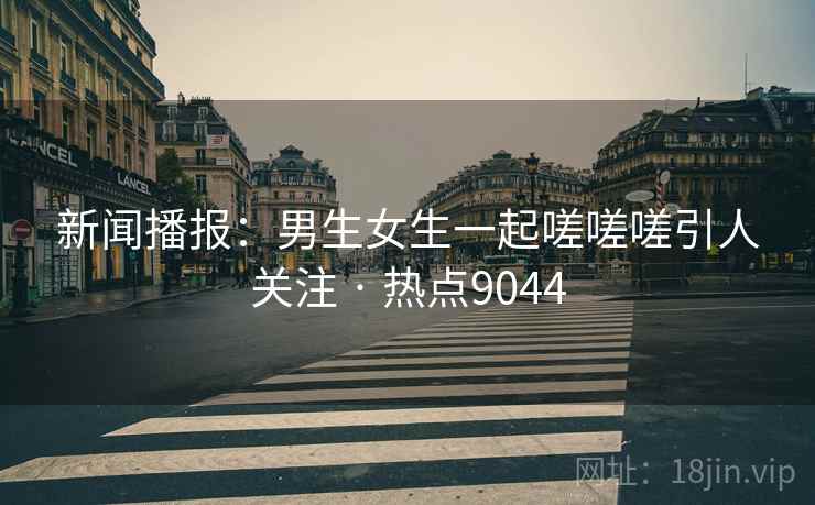 新闻播报:男生女生一起嗟嗟嗟引人关注 · 热点9044 新闻播报:男生女生一起嗟嗟嗟引人关注 · 热点9044