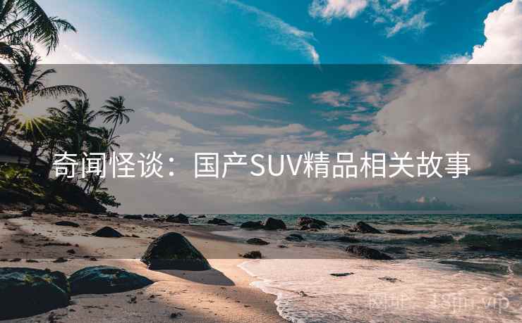 奇闻怪谈：国产SUV精品相关故事