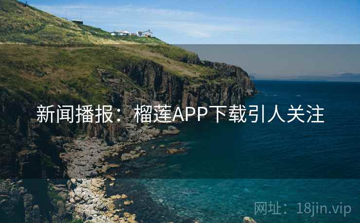 新闻播报:榴莲APP下载引人关注 新闻播报:榴莲APP下载引人关注