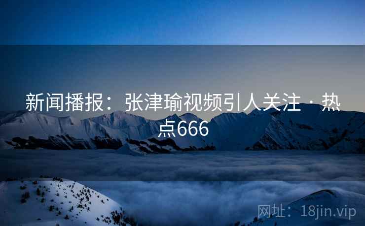 新闻播报：张津瑜视频引人关注 · 热点666