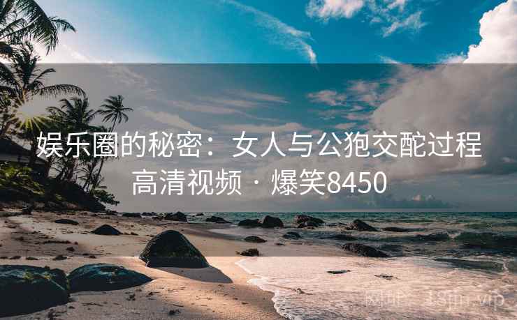 娱乐圈的秘密：女人与公狍交酡过程高清视频 · 爆笑8450