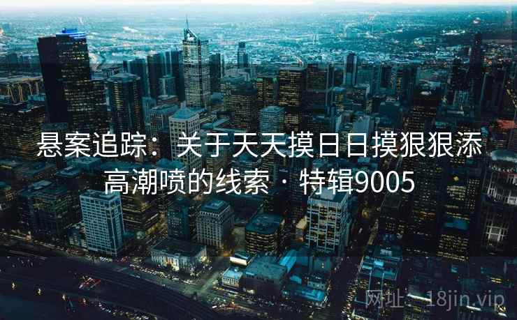 悬案追踪：关于天天摸日日摸狠狠添高潮喷的线索 · 特辑9005